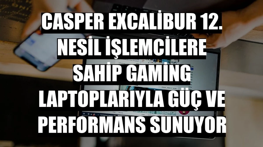 Casper Excalibur 12. Nesil işlemcilere sahip gaming laptoplarıyla güç ve performans sunuyor