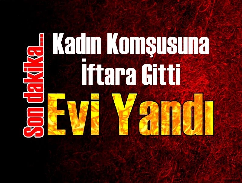 Kadın Komşusuna İftara Gitti Evi Yandı