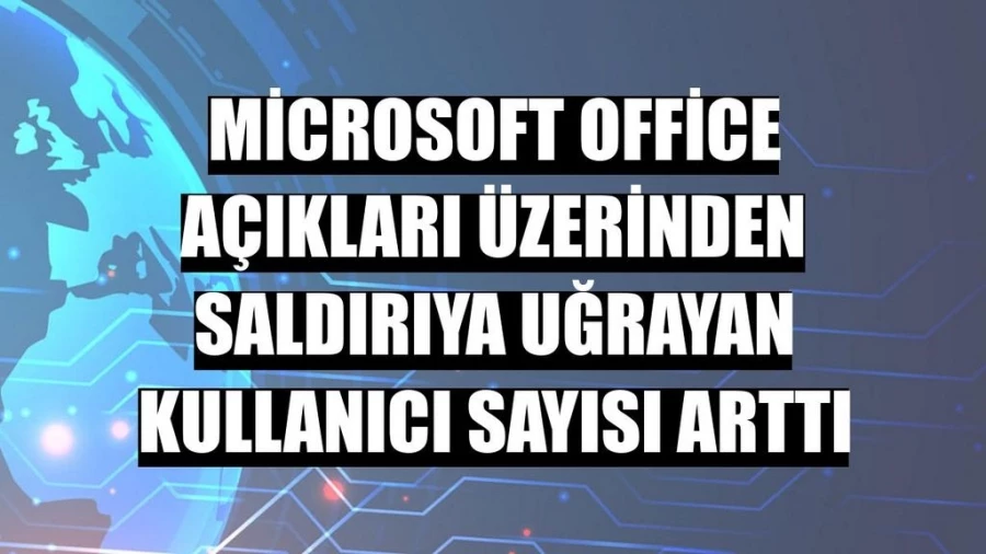 Microsoft Office açıkları üzerinden saldırıya uğrayan kullanıcı sayısı arttı