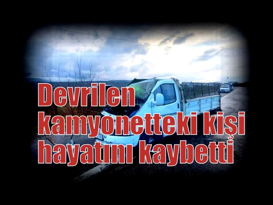 Devrilen kamyonetteki kişi hayatını kaybetti