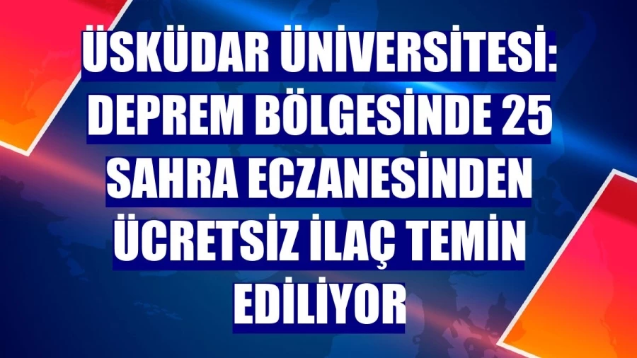 Üsküdar Üniversitesi: Deprem bölgesinde 25 sahra eczanesinden ücretsiz ilaç temin ediliyor