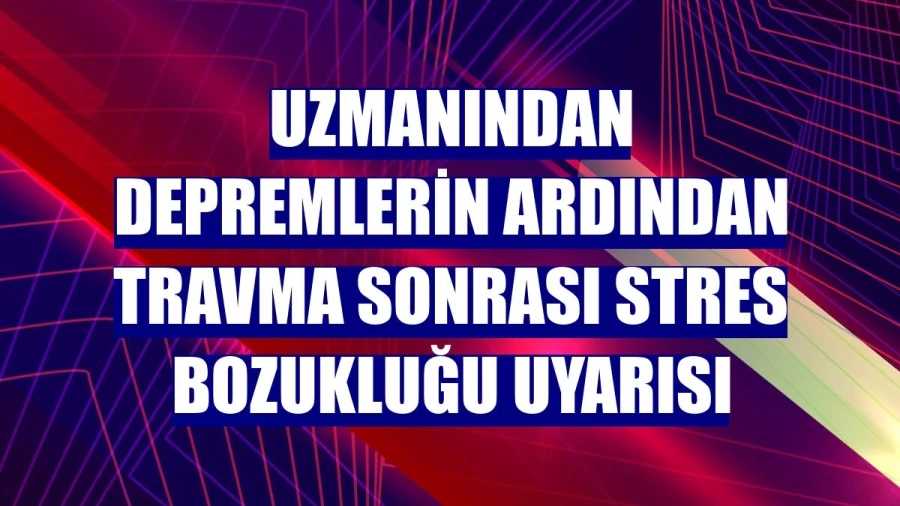 Uzmanından depremlerin ardından travma sonrası stres bozukluğu uyarısı