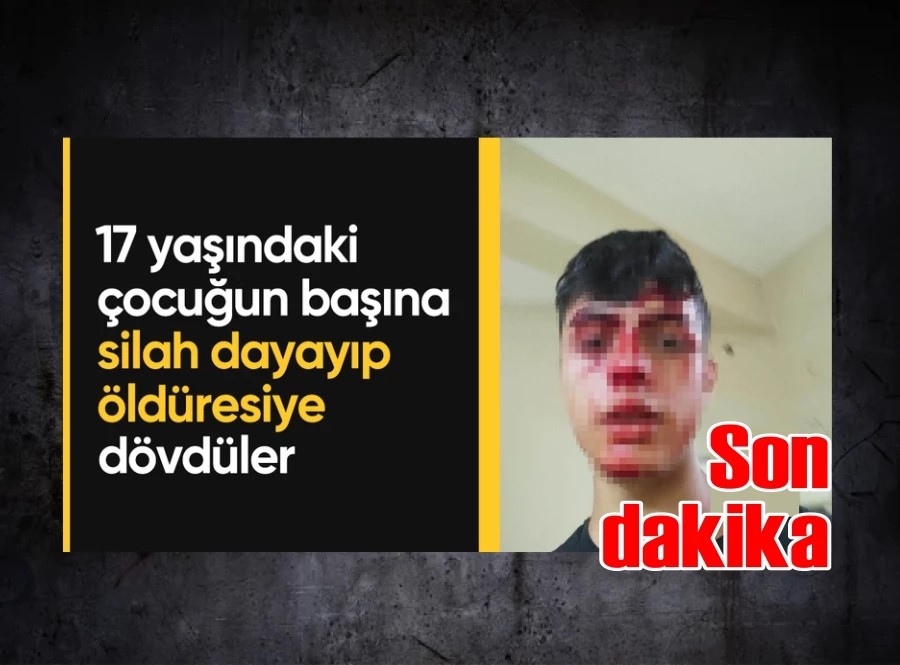 17 yaşındaki çocuğun başına silah dayayıp öldüresiye dövdüler